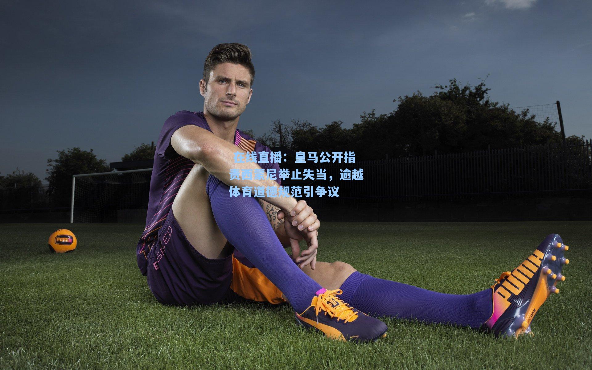 皇马公开指责西蒙尼举止失当，逾越体育道德规范引争议