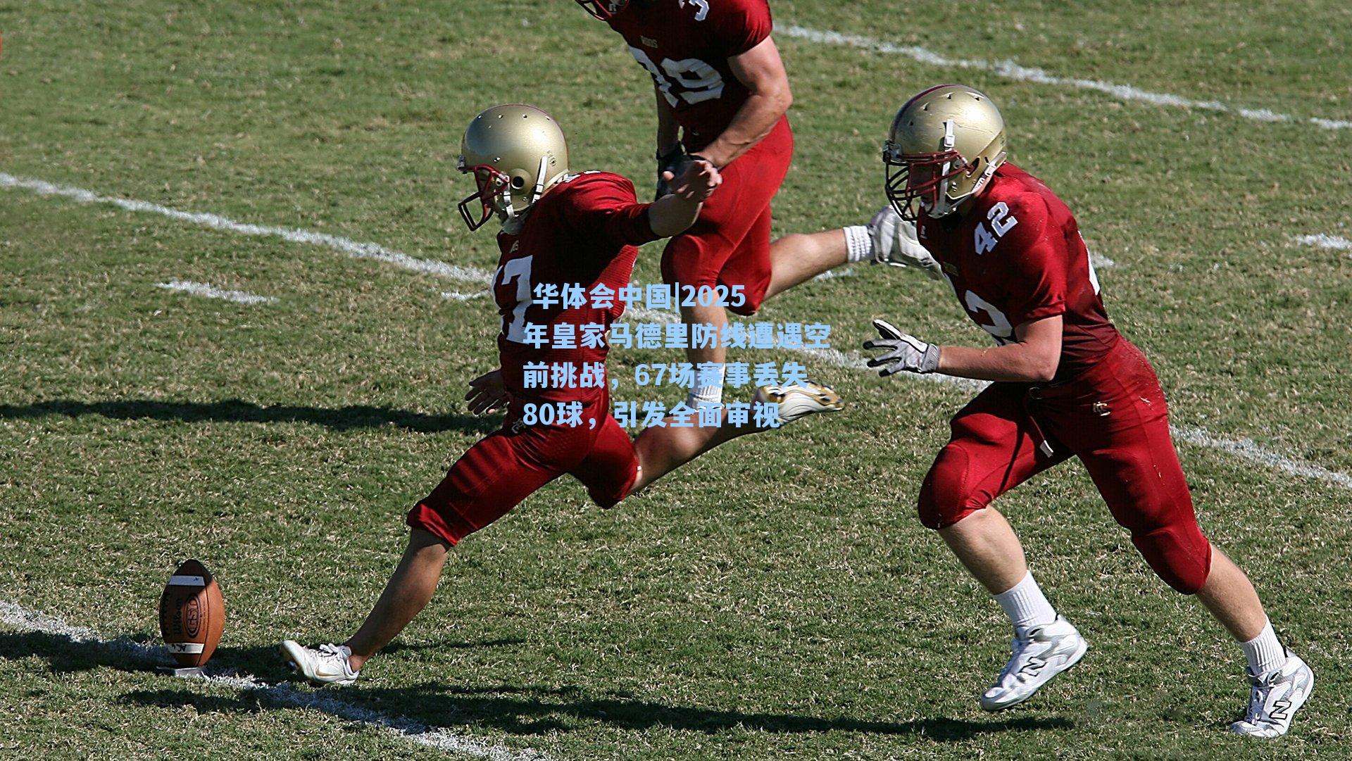  华体会中国|2025年皇家马德里防线遭遇空前挑战，67场赛事丢失80球，引发全面审视