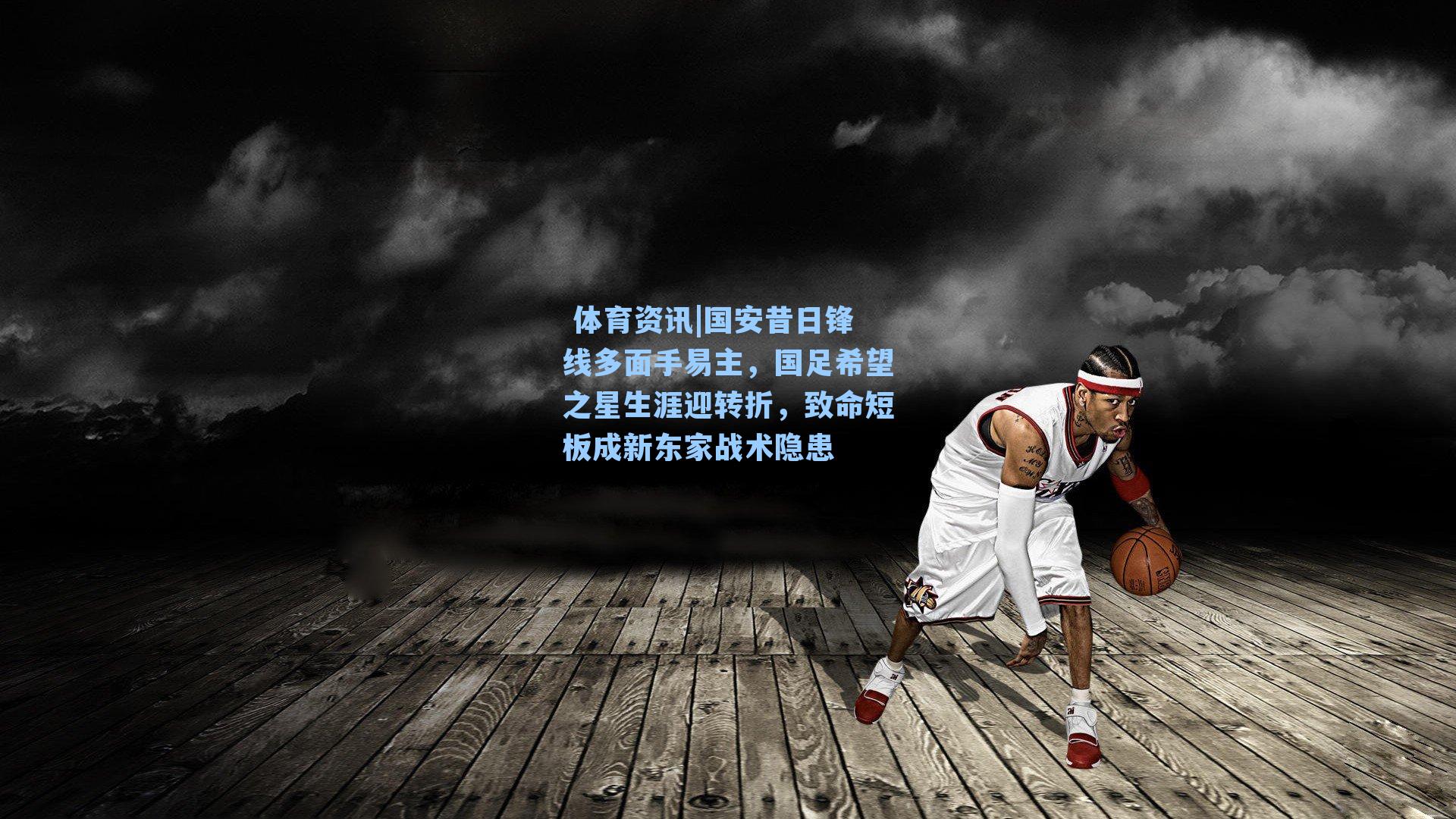  体育资讯|国安昔日锋线多面手易主，国足希望之星生涯迎转折，致命短板成新东家战术隐患